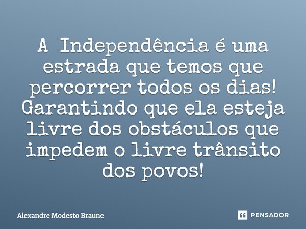 ⁠A Independência é uma estrada que temos que percorrer todos os dias! Garantindo que ela esteja livre dos obstáculos que impedem o livre trânsito dos povos!... Frase de Alexandre Modesto Braune.