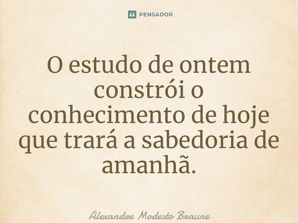 ⁠O estudo de ontem constrói o conhecimento de hoje que trará a sabedoria de amanhã.... Frase de Alexandre Modesto Braune.