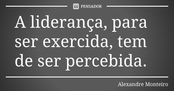 A liderança, para ser exercida, tem de ser percebida.... Frase de Alexandre Monteiro.