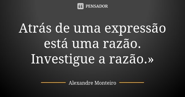 Atrás de uma expressão está uma razão. Investigue a razão.»... Frase de Alexandre Monteiro.