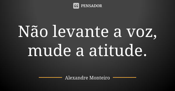 Não levante a voz, mude a atitude.... Frase de Alexandre Monteiro.