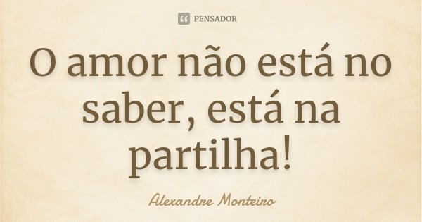 O amor não está no saber, está na partilha!... Frase de Alexandre Monteiro.