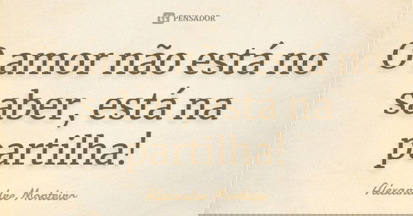 O amor não está no saber, está na partilha!... Frase de Alexandre Monteiro.