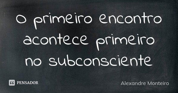 O primeiro encontro acontece primeiro no subconsciente... Frase de Alexandre Monteiro.