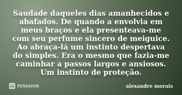 ‎Saudade daqueles dias amanhecidos e abafados. De quando a envolvia em meus braços e ela presenteava-me com seu perfume sincero de meiguice. Ao abraça-lá ... Frase de Alexandre Morais.