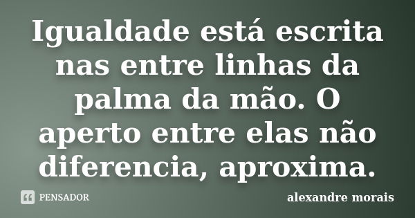 Igualdade está escrita nas entre linhas da palma da mão. O aperto entre elas não diferencia, aproxima.... Frase de Alexandre Morais.