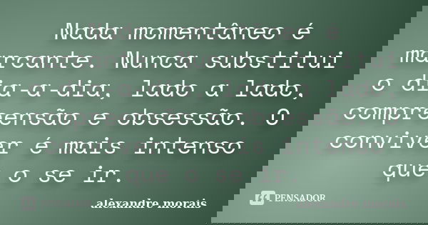 Nada momentâneo é marcante. Nunca substitui o dia-a-dia, lado a lado, compreensão e obsessão. O conviver é mais intenso que o se ir.... Frase de Alexandre Morais.