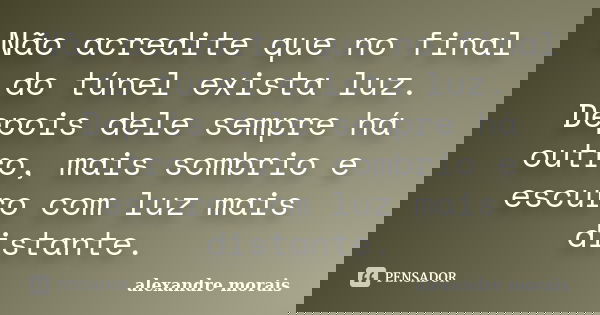 Não acredite que no final do túnel exista luz. Depois dele sempre há outro, mais sombrio e escuro com luz mais distante.... Frase de Alexandre Morais.