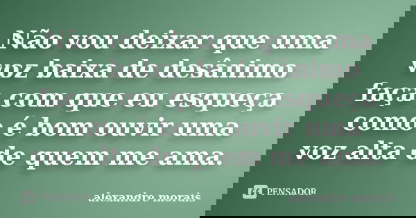Não vou deixar que uma voz baixa de desânimo faça com que eu esqueça como é bom ouvir uma voz alta de quem me ama.... Frase de Alexandre Morais.