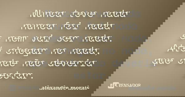 Nunca teve nada nunca foi nada e nem vai ser nada. Até chegar no nada, que onde não deveria estar.... Frase de Alexandre Morais.