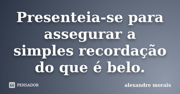 Presenteia-se para assegurar a simples recordação do que é belo.... Frase de Alexandre Morais..