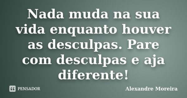 Nada muda na sua vida enquanto houver as desculpas. Pare com desculpas e aja diferente!... Frase de Alexandre Moreira.
