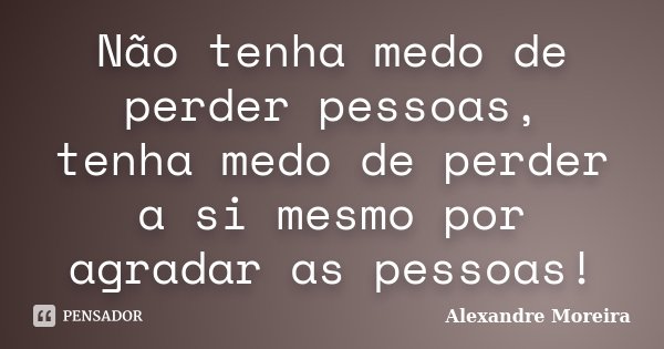 Não tenha medo de perder pessoas, tenha medo de perder a si mesmo por agradar as pessoas!... Frase de Alexandre Moreira.