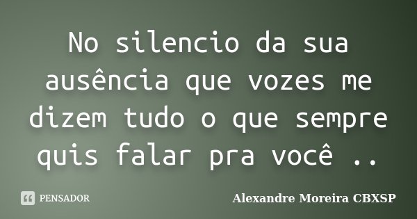 No silencio da sua ausência que vozes me dizem tudo o que sempre quis falar pra você ..... Frase de Alexandre Moreira CBXSP.
