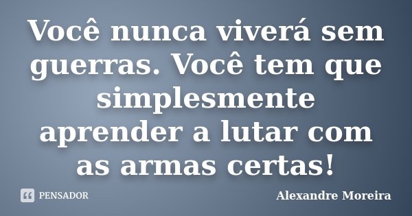 Você nunca viverá sem guerras. Você tem que simplesmente aprender a lutar com as armas certas!... Frase de Alexandre Moreira.