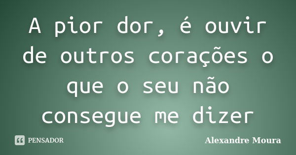 A pior dor, é ouvir de outros corações o que o seu não consegue me dizer... Frase de Alexandre Moura.