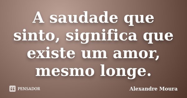 A saudade que sinto, significa que existe um amor, mesmo longe.... Frase de Alexandre Moura.