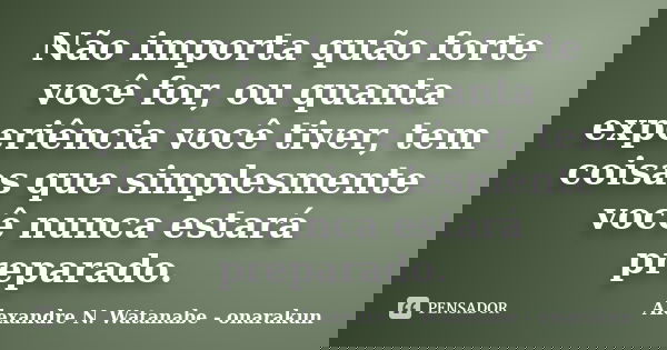 Não importa quão forte você for, ou quanta experiência você tiver, tem coisas que simplesmente você nunca estará preparado.... Frase de Alexandre N. Watanabe - onarakun.