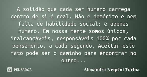 A solidão que cada ser humano carrega dentro de si é real. Não é demérito e nem falta de habilidade social; é apenas humano. Em nossa mente somos únicos, inalca... Frase de Alexandre Negrini Turina.