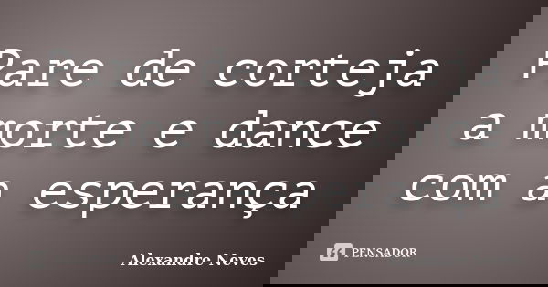 Pare de corteja a morte e dance com a esperança... Frase de Alexandre Neves.