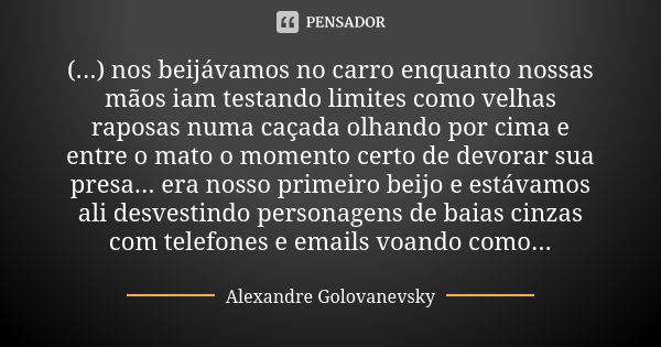 (...) nos beijávamos no carro enquanto nossas mãos iam testando limites como velhas raposas numa caçada olhando por cima e entre o mato o momento certo de devor... Frase de Alexandre Golovanevsky.