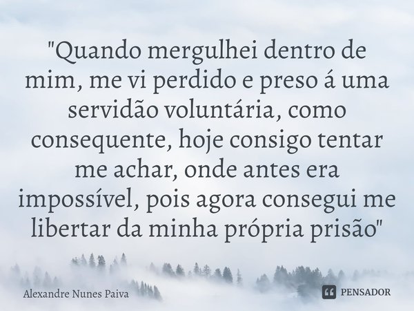 "Quando mergulhei dentro de mim, me vi perdido e preso á uma servidão voluntária, como consequente, hoje consigo tentar me achar, onde antes era impossíve... Frase de Alexandre Nunes Paiva.