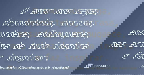 O amor nos cega, desnorteia, arrasa, ensurdece, enlouquece, mas acima de tudo inspira e faz inspirar.... Frase de Alexandre Nascimento de Andrade.
