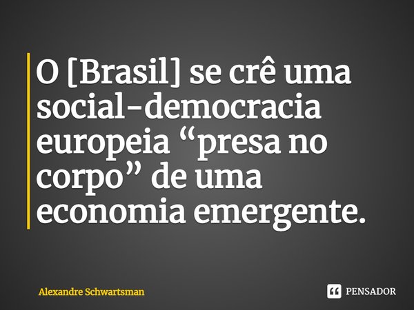 O [Brasil] se crê uma social-democracia europeia “presa no corpo” de uma economia emergente.... Frase de Alexandre Schwartsman.