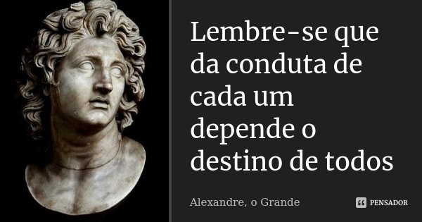Lembre-se que da conduta de cada um depende o destino de todos... Frase de Alexandre o grande.