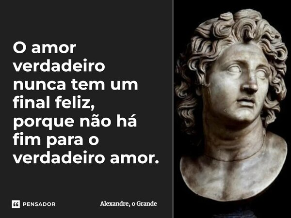 O amor verdadeiro nunca tem um final feliz, porque não há fim para o verdadeiro amor.... Frase de Alexandre, o Grande.