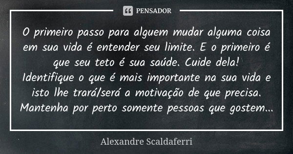 O primeiro passo para alguem mudar alguma coisa em sua vida é entender seu limite. E o primeiro é que seu teto é sua saúde. Cuide dela! Identifique o que é mais... Frase de Alexandre Scaldaferri.