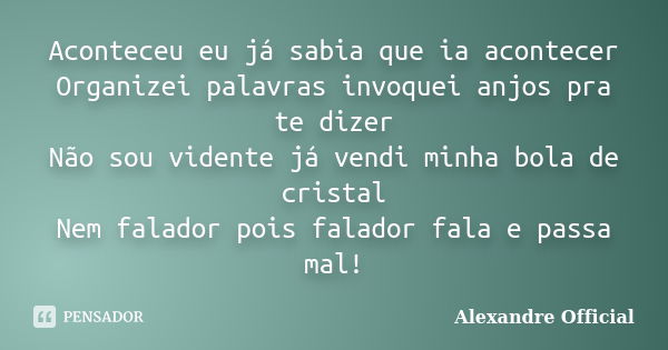 Aconteceu eu já sabia que ia acontecer Organizei palavras invoquei anjos pra te dizer Não sou vidente já vendi minha bola de cristal Nem falador pois falador fa... Frase de Alexandre Official.