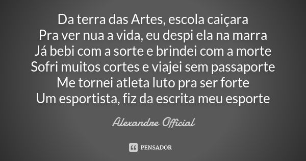 Da terra das Artes, escola caiçara Pra ver nua a vida, eu despi ela na marra Já bebi com a sorte e brindei com a morte Sofri muitos cortes e viajei sem passapor... Frase de Alexandre Official.