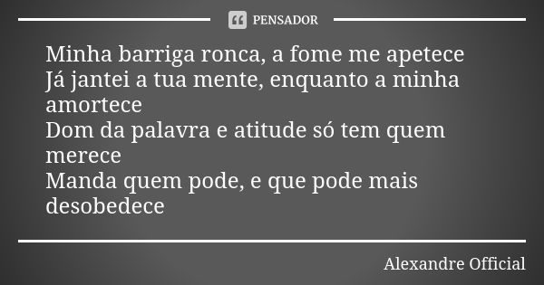 Minha barriga ronca, a fome me apetece Já jantei a tua mente, enquanto a minha amortece Dom da palavra e atitude só tem quem merece Manda quem pode, e que pode ... Frase de Alexandre Official.