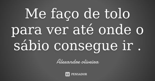 Me faço de tolo para ver até onde o sábio consegue ir .... Frase de Alexandre Oliveira.