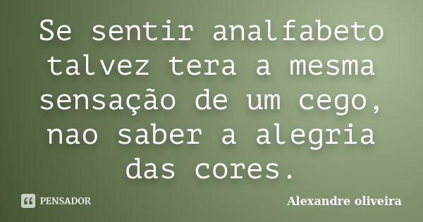 Se sentir analfabeto talvez tera a mesma sensação de um cego, nao saber a alegria das cores.... Frase de Alexandre Oliveira.