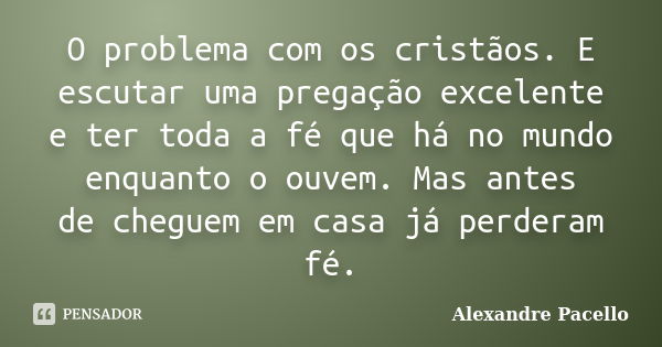 O problema com os cristãos. E escutar uma pregação excelente e ter toda a fé que há no mundo enquanto o ouvem. Mas antes de cheguem em casa já perderam fé.... Frase de Alexandre pacello.