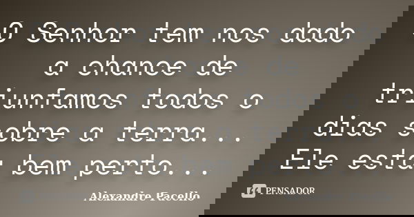 O Senhor tem nos dado a chance de triunfamos todos o dias sobre a terra... Ele esta bem perto...... Frase de Alexandre pacello.