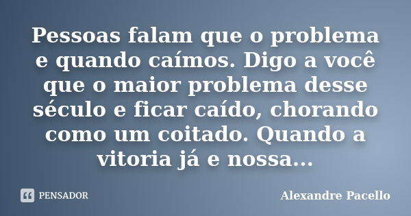 Pessoas falam que o problema e quando caímos. Digo a você que o maior problema desse século e ficar caído, chorando como um coitado. Quando a vitoria já e nossa... Frase de Alexandre pacello.