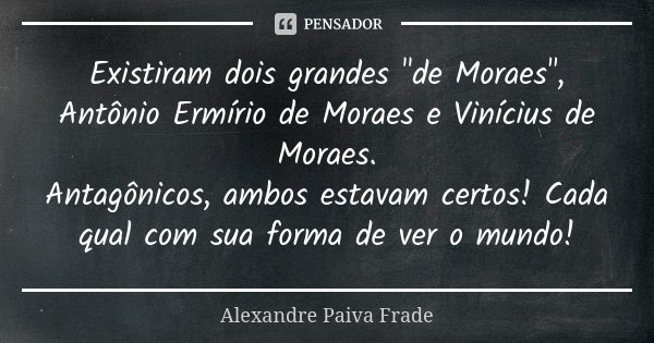 Existiram dois grandes "de Moraes", Antônio Ermírio de Moraes e Vinícius de Moraes. Antagônicos, ambos estavam certos! Cada qual com sua forma de ver ... Frase de Alexandre Paiva Frade.