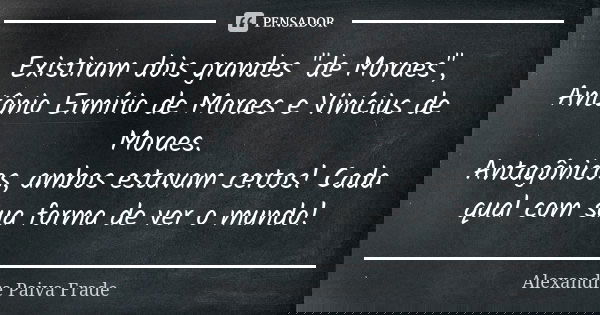 Existiram dois grandes "de Moraes", Antônio Ermírio de Moraes e Vinícius de Moraes. Antagônicos, ambos estavam certos! Cada qual com sua forma de ver ... Frase de Alexandre Paiva Frade.