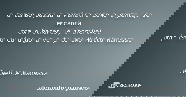 o tempo passa a maneira como a gente, se emcanta com olhares, é incrivel por isso eu digo a vc q te amo Muito Wanessa Aleeh & Wanessa... Frase de alexandre pansera.