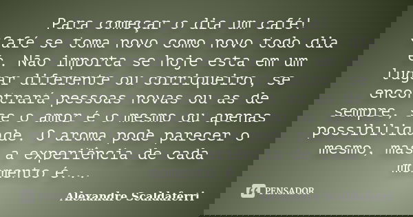 Para começar o dia um café! Café se toma novo como novo todo dia é. Não importa se hoje esta em um lugar diferente ou corriqueiro, se encontrará pessoas novas o... Frase de Alexandre Scaldaferri.