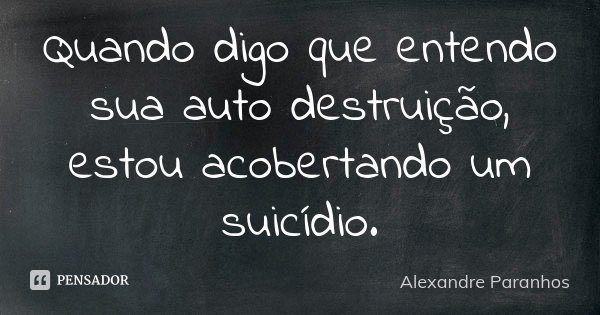 Quando digo que entendo sua auto destruição, estou acobertando um suicídio.... Frase de Alexandre Paranhos.