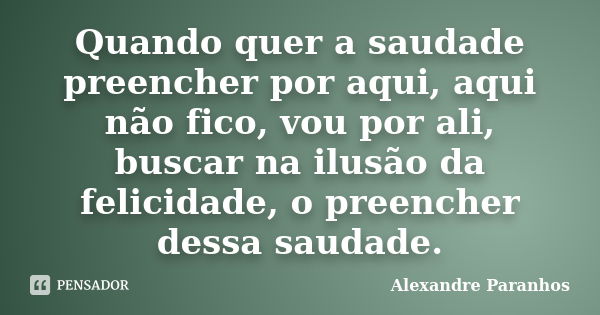 Quando quer a saudade preencher por aqui, aqui não fico, vou por ali, buscar na ilusão da felicidade, o preencher dessa saudade.... Frase de Alexandre Paranhos.