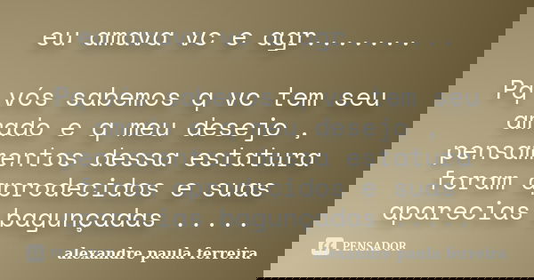 eu amava vc e agr....... Pq vós sabemos q vc tem seu amado e q meu desejo , pensamentos dessa estatura foram aprodecidos e suas aparecias bagunçadas ........ Frase de alexandre paula ferreira.