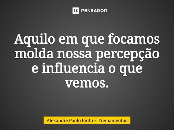 Aquilo em que focamos molda nossa percepção e influencia o que vemos.... Frase de Alexandre Paulo Pinto - Treinamentos.