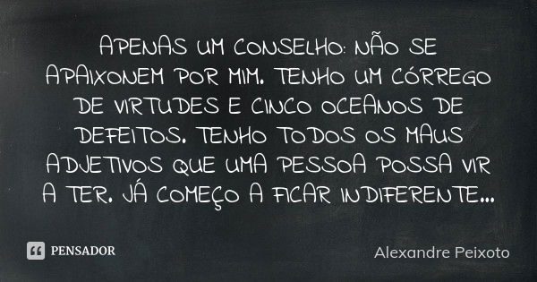 APENAS UM CONSELHO: NÃO SE APAIXONEM POR MIM. TENHO UM CÓRREGO DE VIRTUDES E CINCO OCEANOS DE DEFEITOS. TENHO TODOS OS MAUS ADJETIVOS QUE UMA PESSOA POSSA VIR A... Frase de Alexandre Peixoto.