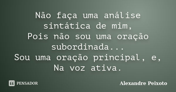 Não faça uma análise sintática de mim, Pois não sou uma oração subordinada... Sou uma oração principal, e, Na voz ativa.... Frase de Alexandre Peixoto.