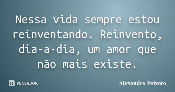 Nessa vida sempre estou reinventando. Reinvento, dia-a-dia, um amor que não mais existe.... Frase de Alexandre Peixoto.